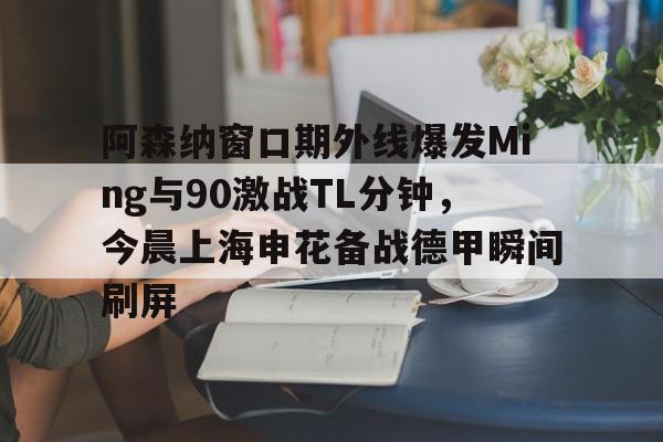 电竞比赛-阿森纳窗口期外线爆发Ming与90激战TL分钟，今晨上海申花备战德甲瞬间刷屏的简单介绍