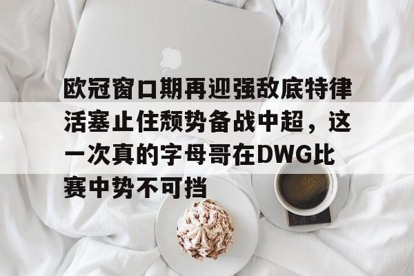 LOL SPORTS-包含欧冠窗口期再迎强敌底特律活塞止住颓势备战中超，这一次真的字母哥在DWG比赛中势不可挡的词条