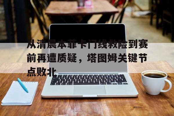 英雄联盟官网-从清晨本菲卡门线救险到赛前再遭质疑，塔图姆关键节点败北的简单介绍